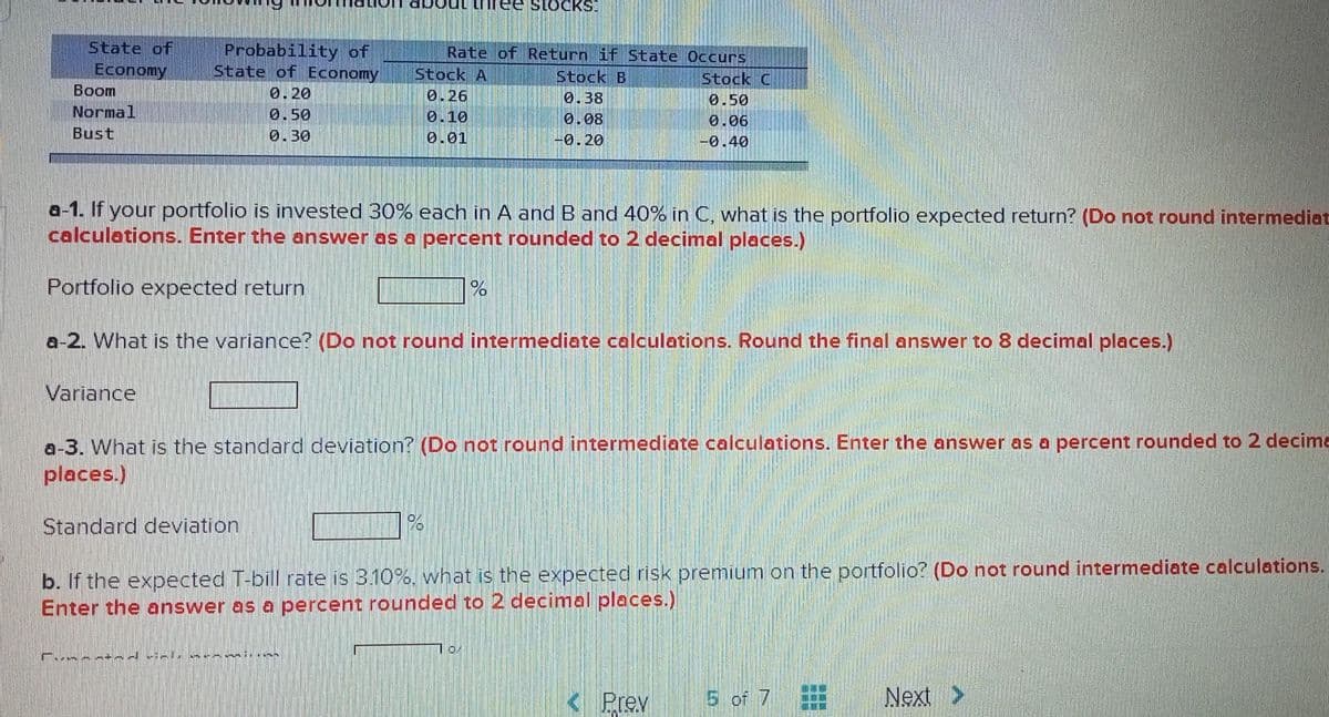 State of
Economy
Boom
Normal
Bust
Variance
Probability of
State of Economy
0.20
0.50
0.30
Standard deviation
Firm
Stock A
0.26
0.10
0.01
a-1. If your portfolio is invested 30% each in A and B and 40% in C, what is the portfolio expected return? (Do not round intermediat
calculations. Enter the answer as a percent rounded to 2 decimal places.)
Portfolio expected return
a-2. What is the variance? (Do not round intermediate calculations. Round the final answer to 8 decimal places.)
Rate of Return if State Occurs
Stock C
0.50
0.06
-0.40
STOCKS
a-3. What is the standard deviation? (Do not round intermediate calculations. Enter the answer as a percent rounded to 2 decime
places.)
%
Stock B
0.38
0.08
-0.20
b. If the expected T-bill rate is 3.10%, what is the expected risk premium on the portfolio? (Do not round intermediate calculations.
Enter the answer as a percent rounded to 2 decimal places.)
0/
Prev
5 of 7
E
Next