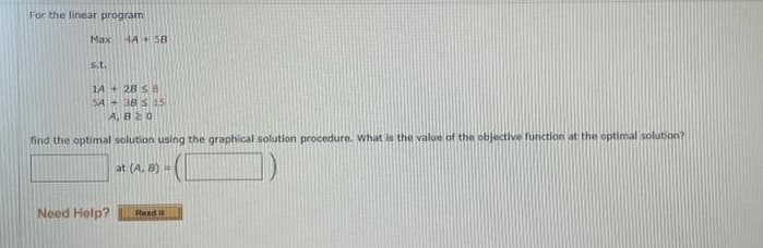 For the linear program
Max
s.t.
4A 5B
14+ 28 S8
SA 385 5
A, B20
find the optimal solution using the graphical solution procedure. What is the value of the objective function at the optimal solution?
at (A. B) =
Need Help?
Read It