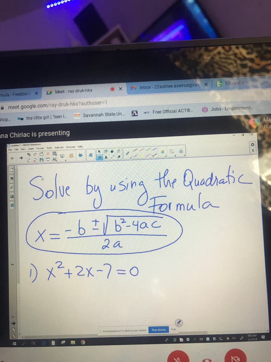 00000
LA Meet - ray-druk-hkx
O X
N Inbox - 22ashlee.axelrod@rav x
E Edulastic
mula - Feedback X
A meet.google.com/ray-druk-hkx?authuser%=1
shop.
a the little girl | Teen I.
FSavannah State Un..
ACT Free Official ACT®.
Jobs - Employment.
ana Chiriac is presenting
Ma
is a
Unhries-AART Nemebonk
Fie Eat Vin inet
Add-ont
Arenunt Help
E AL
A
Solve by using
the Quadratic
OFOI mula
X= -6I/b²-4ac
2a
) x²+2x-7=D0
incstquaglesom shariry your uoun
Stop shating
903 AM
