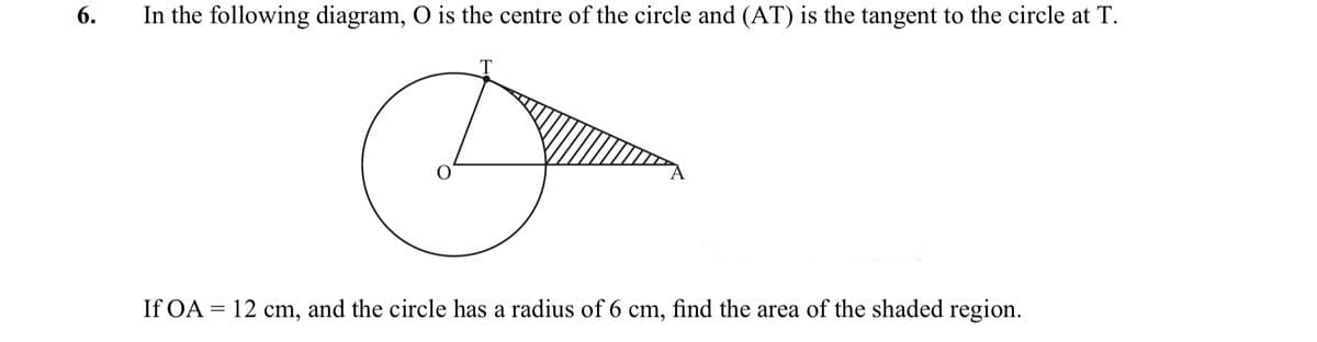 6.
In the following diagram, O is the centre of the circle and (AT) is the tangent to the circle at T.
If OA = 12 cm, and the circle has a radius of 6 cm, find the area of the shaded region.
