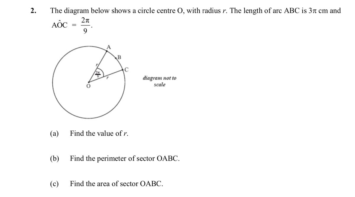 The diagram below shows a circle centre O, with radius r. The length of arc ABC is 3r cm and
AỐC
9
diagram not to
scale
(a)
Find the value of r.
(b)
Find the perimeter of sector OABC.
(c)
Find the area of sector OABC.
2.
