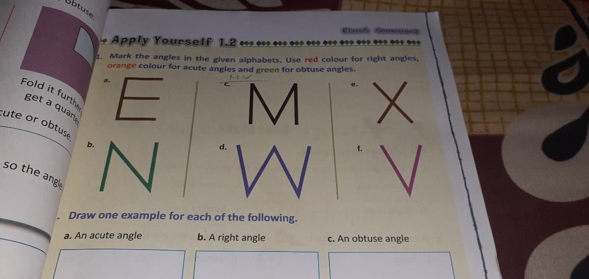 Classis Semmestee2
btuse.
1. Mark the angles in the given alphabets, Use red colour for right angles,
orange colour for acute angles and green for obtuse angles.
eApply Yourself 1.2 0 e0e 000 09 0*9 0** * ** *** ***
e.
M X
a.
Fold it furthe
get a quarte
cute or
obtuse.
d.
NN
b.
so the angle
c. An obtuse angle
Draw one example for each of the following.
b. A right angle
a. An acute angle
