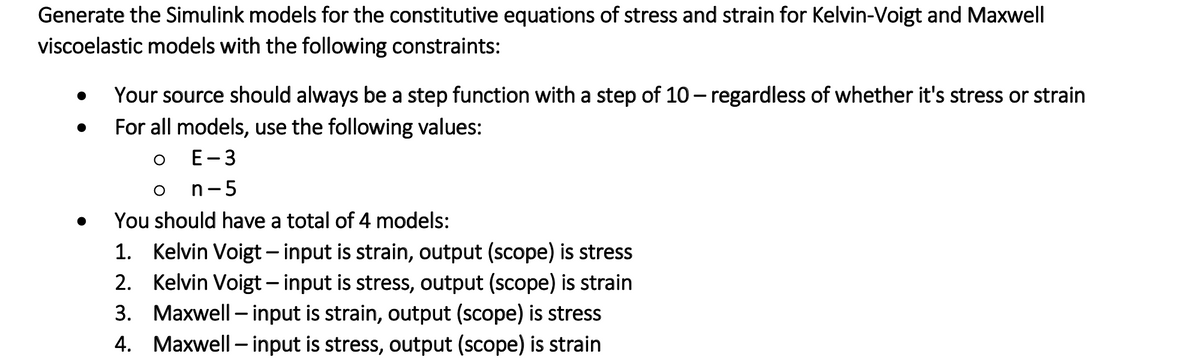 Generate the Simulink models for the constitutive equations of stress and strain for Kelvin-Voigt and Maxwell
viscoelastic models with the following constraints:
Your source should always be a step function with a step of 10 - regardless of whether it's stress or strain
For all models, use the following values:
E-3
n-5
You should have a total of 4 models:
1. Kelvin Voigt– input is strain, output (scope) is stress
2. Kelvin Voigt – input is stress, output (scope) is strain
3. Maxwell – input is strain, output (scope) is stress
4. Maxwell – input is stress, output (scope) is strain
