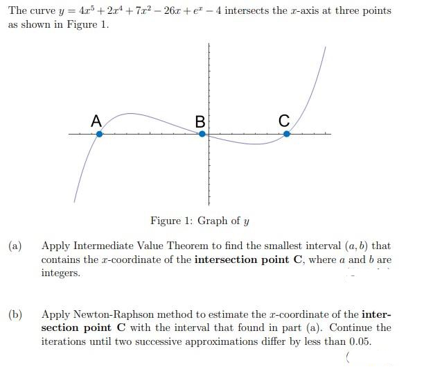 The curve y = 4r+2r+7a2- 26x +e -4 intersects the r-axis at three points
as shown in Figure 1.
A
В
C
Figure 1: Graph of y
(a)
Apply Intermediate Value Theorem to find the smallest interval (a, b) that
contains the r-coordinate of the intersection point C, where a and b are
integers.
(Ь)
Apply Newton-Raphson method to estimate the r-coordinate of the inter-
section point C with the interval that found in part (a). Continue the
iterations until two successive approximations differ by less than 0.05.
