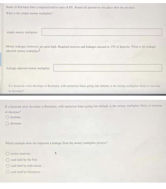 Banks in Ruritania have a required reserve ratio of 8%. Round all answers to one place after the decimal.
What is the simple money multiplier?
simple money multiplier:
Money leakages, however, are quite high. Required reserves and leakages amount to 33% of deposits. What is the Jeakage-
adjusted money multiplier?
leakage-adjusted money multiplier
If a financial crisis develops in Ruritania, with numerous loans going into default, is the money multiplier likely to increase
or decrease?
If a financial crisis develops in Ruritania, with numerous loans going into default, is the money multiplier likely to increase
or decrease?
O increase
O decrease
Which example does not represent a leakage from the money multiplier process?
O excess reserves
O cash held by the Fed
O cash held by individuals
O cash held by foreigners
