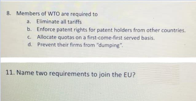 8. Members of WTO are required to
a. Eliminate all tariffs
b. Enforce patent rights for patent holders from other countries.
c. Allocate quotas on a first-come-first served basis.
d. Prevent their firms from "dumping".
11. Name two requirements to join the EU?
