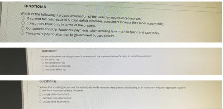 QUESTION 8
Which of the following is a basic assumption of the Ricardian equivalence theorem?
O if current tax cuts result in budget deficit increases, consumers increase their labor supply today.
O Consumers think only in terms of the present.
O Consumers consider future tax payments when deciding how much to spend and save today.
O Consumers pay no attention to government budget deficits.
QUESTION 7
The period between the recogrition of a problem and the impiementation of a policy to solve the probiemis
O the action lag
the recognition tag
the political decision lag
the pobcy effec lag
QUESTION 6
The idea that creating incentives for individuals and firms to increase productivity leading to an increase in long run aggate supply is
O the Ricardian equivalence theorem.
O supply side economics
O demand-side economics.
laissez faire economics.
