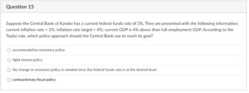 Question 15
Suppose the Central Bank of Kandor has a current federal funds rate of 3%. They are presented with the following information:
current inflation rate = 2%; inflation rate target = 4%; current GDP is 4% above than full-employment GDP. According to the
Taylor rule, which policy approach should the Central Bank use to reach its goal?
accommodative monetary policy
O tight money policy
O No change in monetary policy is needed since the federal funds rate is at the desired level.
contractionary fiscal policy
