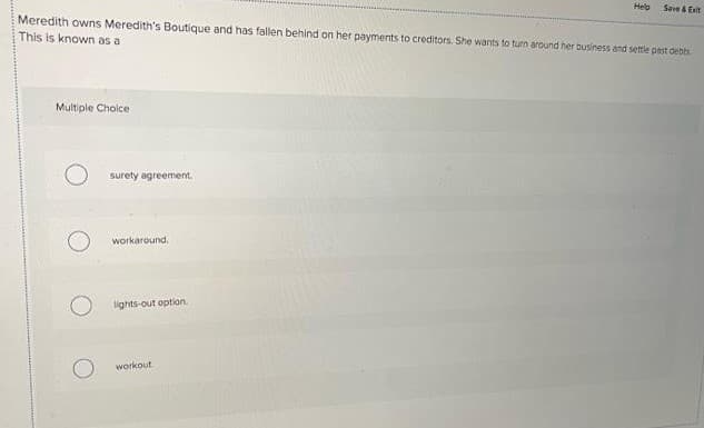 Helb
Save & Esit
Meredith owns Meredith's Boutique and has fallen behind on her payments to creditors. She wants to turn around her business and settle pest debts
This is known as a
Multiple Cholce
surety agreement.
workaround.
lights-out option.
workout.
