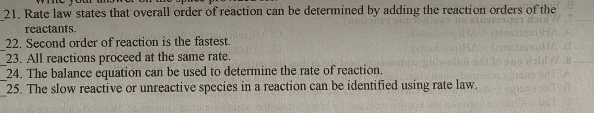 21. Rate law states that overall order of reaction can be determined by adding the reaction orders of the
reactants.
22. Second order of reaction is the fastest.
23. All reactions proceed at the same rate.
24. The balance equation can be used to determine the rate of reaction.
25. The slow reactive or unreactive species in a reaction can be identified using rate law.
(ainstossil E
IGING
