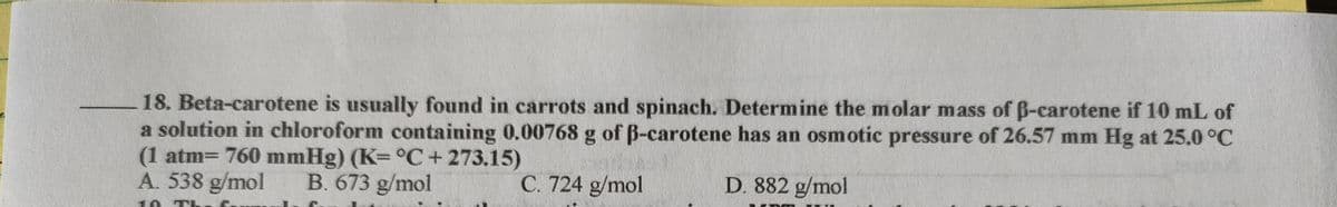 18. Beta-carotene is usually found in carrots and spinach. Determine the molar mass of B-carotene if 10 mL of
a solution in chloroform containing 0.00768 g of B-carotene has an osmotic pressure of 26.57 mm Hg at 25.0 °C
(1 atm= 760 mmHg) (K=°C+ 273.15)
A. 538 g/mol
B. 673 g/mol
C. 724 g/mol
D. 882 g/mol
