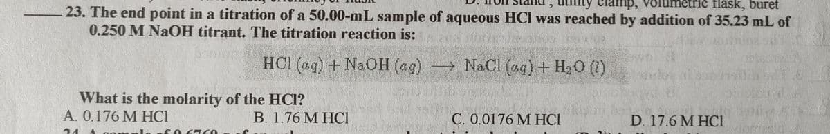 my clamp,
amp, volun
etric flask, buret
23. The end point in a titration of a 50.00-mL sample of aqueous HCI was reached by addition of 35.23 mL of
0.250 M NaOH titrant. The titration reaction is:
HCI (ag) + NaOH (ag) NaCl (ag) + H20 (1)
What is the molarity of the HCI?
A. 0.176 M HC1
В. 1.76 М НCI
C. 0.0176 M HCI
D. 17.6 M HCI
