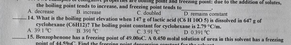 ng point and freezing point: due to the addition of solutes,
the boiling point tends to increase, and freezing point tends to
A. decrease
B. increase
C. doubled
D. remains constant
14. What is the boiling point elevation when 147 g of lactic acid (C6 H 10O 5) is dissolved in 647 g of
cyclohexane (C6H12)? The boiling point constant for cyclohexane is 2.79 °C/m.
A. 39.1 °C
В. 391 °C
C. 3.91 °C
15. Benzophenone has a freezing point of 49.000C. A 0.450 molal solution of urea in this solvent has a freezing
D. 0.391 °C
point of 44.590C. Find the freezing noint denression constont for tho gol
