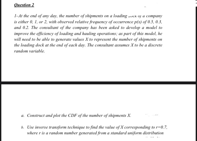 Question 2
1-At the end of any day, the number of shipments on a loading uvck oj a company
is either 0, 1, or 2, with observed relative frequency of occurrence p(x) of 0.5, 0.3,
and 0.2. The consultant of the company has been asked to develop a model to
improve the efficiency of loading and hauling operations; as part of this model, he
will need to be able to generate values X to represent the number of shipments on
the loading dock at the end of each day. The consultant assumes X to be a discrete
random variable.
a. Construct and plot the CDF of the number of shipments X.
b. Use inverse transform technique to find the value of X corresponding to r=0.7,
where r is a random number generated from a standard uniform distribution
