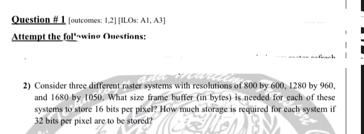 Question # 1 [outcomes: 1,2] [ILOS: A1, A3]
Attempt the folnwing Ouestions:
mabrach
2) Consider three different raster systems with resolutions of 800 by 600, 1280 by 960,
and 1680 by 1050. What size frame buffer (in bytes) is needed for each of these
systems to store 16 bits per pixel? How much storage is required for each system if
32 bits per pixel are to be stored?
