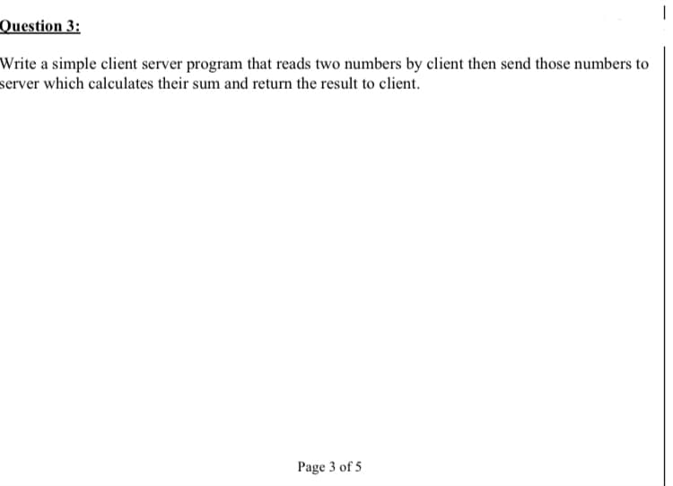 Question 3:
Write a simple client server program that reads two numbers by client then send those numbers to
server which calculates their sum and return the result to client.
Page 3 of 5
