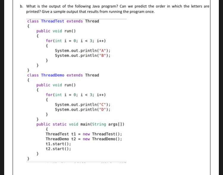 b. What is the output of the following Java program? Can we predict the order in which the letters are
printed? Give a sample output that results from running the program once.
class ThreadTest extends Thread
{
public void run ()
for(int i = 0; i < 3; i++)
System.out.println("A");
System.out.println("B");
class ThreadDemo extends Thread
public void run().
for(int i = 0; i < 3; i++)
{
System.out.println("C");
System.out.println("D");
public static void main(String args(])
{
ThreadTest t1 = new ThreadTest();
ThreadDemo t2 = new ThreadDemo ( );
t1.start ();
t2.start();
