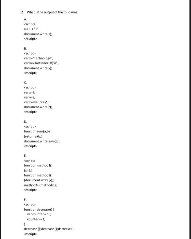 2. What is the output of the following:
A.
<script>
a = 1+ "2";
document.write(a);
</script>
В.
<script>
var x="Technology";
var y=x. lastindexOf("o");
document.write(y);
</script>
с.
<script>
var x=7;
var y=8;
var z=eval("x+y");
document.write(z);
</script>
D.
<script >
function sum(a,b)
{return a+b;}
document.write(sum(3));
</script>
E.
<script>
function method1()
(x=5;}
function method2()
(document.write(x);}
method1();method2();
</script>
F.
<script>
function decrease() {
var counter = 10;
counter-= 1;
decrease ();decrease ();decrease ();
</script>
