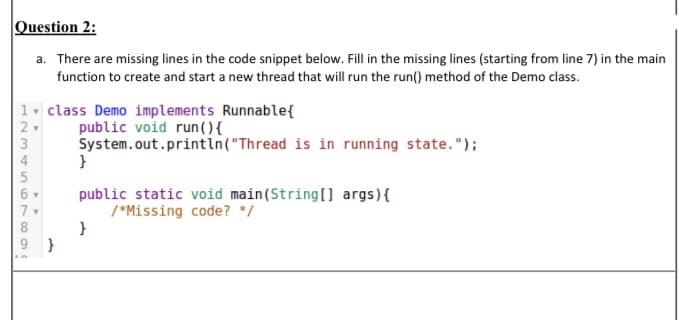 Question 2:
a. There are missing lines in the code snippet below. Fill in the missing lines (starting from line 7) in the main
function to create and start a new thread that will run the run() method of the Demo class.
1. class Demo implements Runnable{
public void run (){
System.out.println("Thread is in running state.");
}
3
4
public static void main(String(] args){
/*Missing code? */
}
}
+ n67 894
