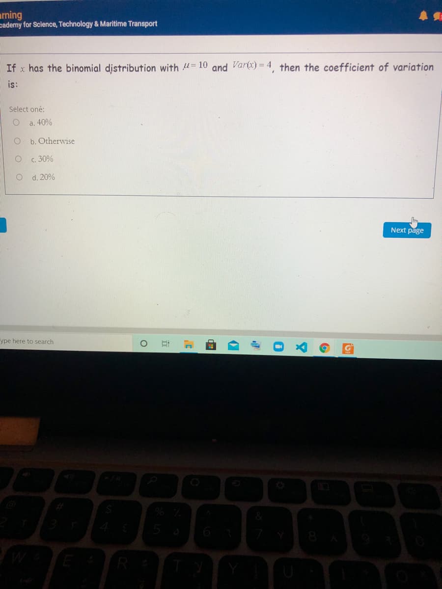 arning
pademy for Science, Technology & Maritime Transport
If x has the binomial distribution with = 10 and Var(x) = 4, then the coefficient of variation
is:
Select oné:
a. 40%
b. Otherwise
c. 30%
d. 20%
Next page
ype here to search
R
