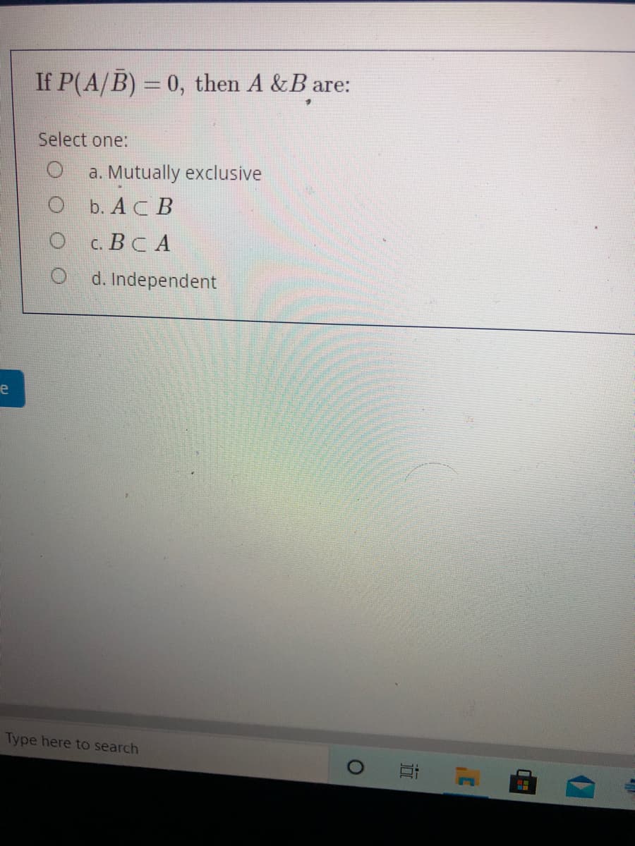 If P(A/B) = 0, then A &B are:
Select one:
a. Mutually exclusive
b. AC B
c. Вс А
d. Independent
e
Type here to search
