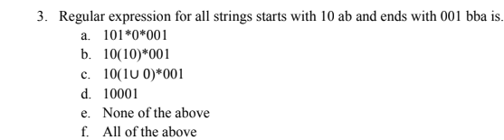 3. Regular expression for all strings starts with 10 ab and ends with 001 bba is.
a. 101*0*001
b. 10(10)*001
c. 10(1u 0)*001
d. 10001
e. None of the above
f. All of the above
