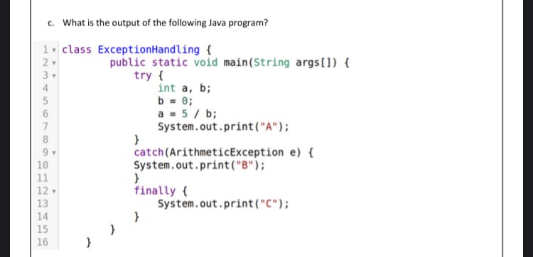 c. What is the output of the following Java program?
1- class ExceptionHandling {
public static void main(String args[]) {
try {
int a, b;
b = 0;
a = 5 / b;
System.out.print("A");
}
catch(ArithmeticException e) {
System.out.print("B");
2
3
7
10
11
finally {
System.out.print("C");
12
13
14
15
16
