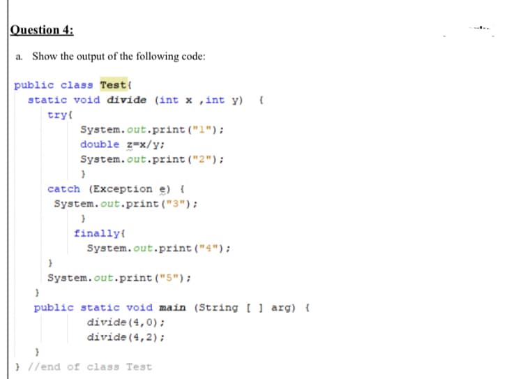 Question 4:
a. Show the output of the following code:
public class Test{
static void divide (int x ,int y) {
try{
System.out.print ("1");
double z=x/y;
System.out.print ("2");
catch (Exception e) {
System.out.print ("3");
finally{
System.out.print ("4");
System.out.print("5");
public static void main (String [ ] arg) {
divide (4,0);
divide (4,2);
} //end of class Test
