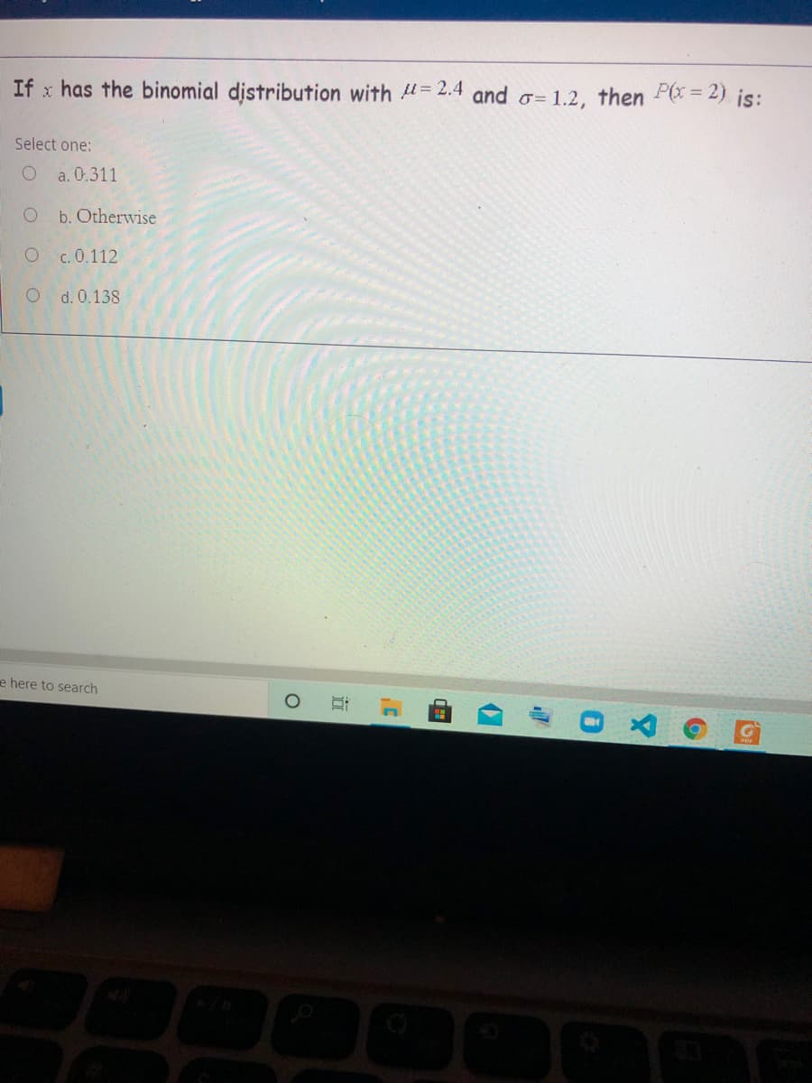 If x has the binomial distribution with =2.4 and o= 1.2, then P(x = 2) is:
Select one:
a. 0.311
b. Otherwise
O c. 0.112
d. 0.138
e here to search
近
