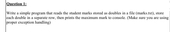 Question 1:
Write a simple program that reads the student marks stored as doubles in a file (marks.txt), store
each double in a separate row, then prints the maximum mark to console. (Make sure you are using
proper exception handling)
