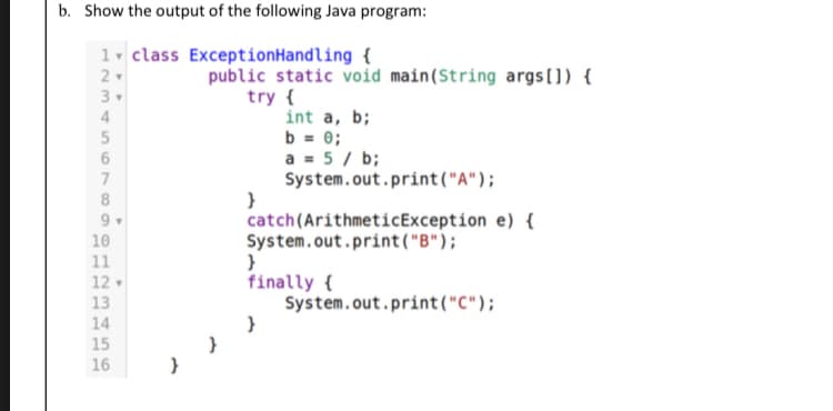 b. Show the output of the following Java program:
1. class ExceptionHandling {
public static void main(String args[]) {
try {
int a, b;
b = 0;
a = 5 / b;
System.out.print("A");
}
catch(ArithmeticException e) {
System.out.print("B");
}
finally {
System.out.print("C");
}
3
4
7
9
10
11
12
13
14
15
16
