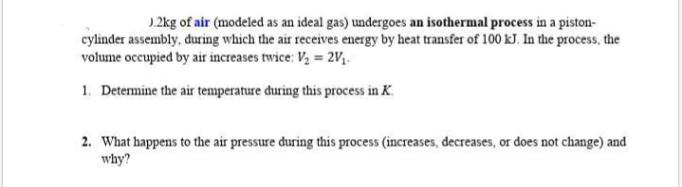 J.2kg of air (modeled as an ideal gas) undergoes an isothermal process in a piston-
cylinder assembly, during which the air receives energy by heat transfer of 100 kJ. In the process, the
volume occupied by air increases twice: V, = 2V;.
1. Determine the air temperature during this process in K.
2. What happens to the air pressure during this process (increases, decreases, or does not change) and
why?
