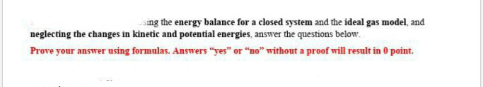 sing the energy balance for a closed system and the ideal gas model, and
neglecting the changes in kinetic and potential energies, answer the questions below.
Prove your answer using formulas. Answers "yes" or "no" without a proof will result in 0 point.
