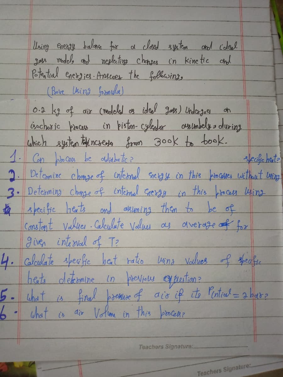 Using energy balone for
madels and negleting chonses in kinetic
Potantial eneries Anser the folhewings.
(Bave Uking formula)
d closed syatem chd coleal
chd
Joss
0.2 kg of air (noleled os ided Jots ) Undergoes on
isochor jc places
which aysten incsesla from 300k to book.
in histon- cylader amumbely s during
2. Detoamine chonze of cnternal Snetgy in this kiocser witheut uinp
3. Determing chanse of intermual Greray
* s peci fie hets ond alkuming them to be of
Conatent Valuer Caleulate Valne as
given interial of T2
in this broceses wing
dl verage of fox
het dekemine in pevins elpertione
5.chat
a
finad premie of acCo if its Pentrad = a hare
is
what
dir Volene in this bocem?
is
Teachers Signature:.
Teachers Signature:.
