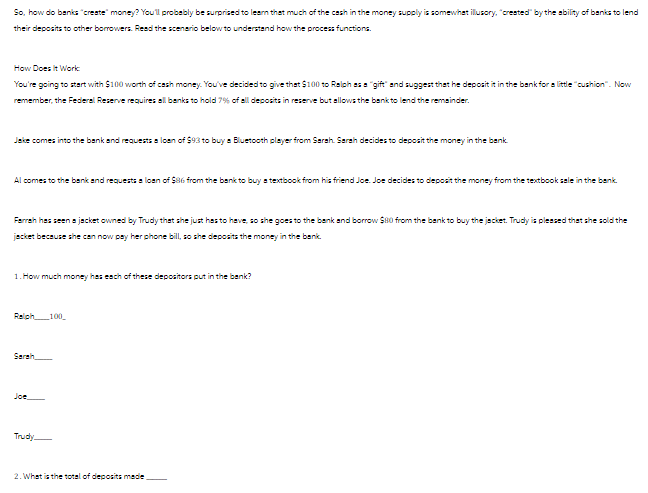 So, how do banks "create" money? You'll probably be surprised to learn that much of the cash in the money supply is somewhat illusory, "created" by the ability of banks to lend
their deposits to other borrowers. Read the scenario below to understand how the process functions.
How Does It Work
You're going to start with $100 worth of cash money. You've decided to give that $100 to Ralph as a "gift" and suggest that he deposit it in the bank for a little "cushion". Now
remember, the Federal Reserve requires all banks to hold 7% of all deposits in reserve but allows the bank to lend the remainder.
Jake comes into the bank and requests a loan of $93 to buy a Bluetooth player from Sarah. Sarah decides to deposit the money in the bank.
Al comes to the bank and requests a loan of $86 from the bank to buy a textbook from his friend Joe. Joe decides to deposit the money from the textbook sale in the bank.
Farrah has seen a jacket owned by Trudy that she just has to have, so she goes to the bank and borrow $80 from the bank to buy the jacket. Trudy is pleased that she sold the
jacket because she can now pay her phone bill, so she deposits the money in the bank.
1. How much money has each of these depositors put in the bank?
Ralph 100
Sarah
Joe
Trudy-
2. What is the total of deposits made