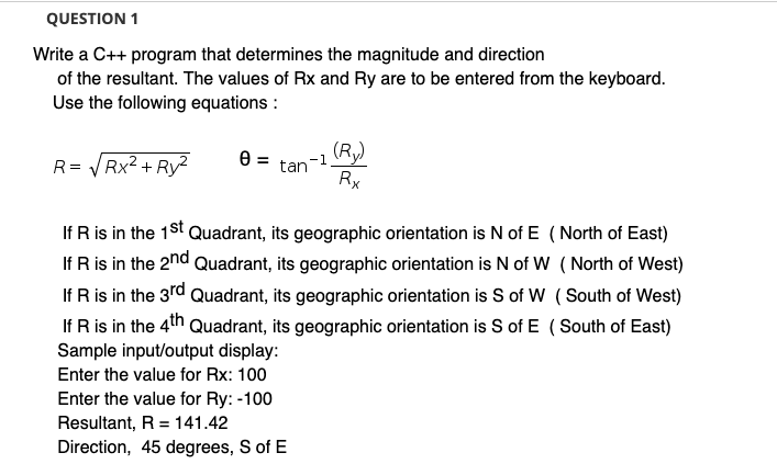 QUESTION 1
Write a C++ program that determines the magnitude and direction
of the resultant. The values of Rx and Ry are to be entered from the keyboard.
Use the following equations :
(Ry)
R= VRX2 + Ry?
-1
%3D
tan
Rx
If R is in the 1St Quadrant, its geographic orientation is N of E ( North of East)
If R is in the 2nd Quadrant, its geographic orientation is N of W ( North of West)
If R is in the 3rd Quadrant, its geographic orientation is S of W ( South of West)
If R is in the 4th Quadrant, its geographic orientation is S of E (South of East)
Sample input/output display:
Enter the value for Rx: 100
Enter the value for Ry: -100
Resultant, R = 141.42
Direction, 45 degrees, S of E
