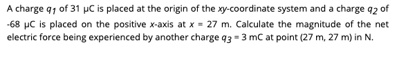 A charge q1 of 31 µC is placed at the origin of the xy-coordinate system and a charge q2 of
-68 µC is placed on the positive x-axis at x = 27 m. Calculate the magnitude of the net
electric force being experienced by another charge q3 = 3 mC at point (27 m, 27 m) in N.
