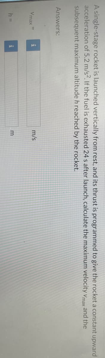 A single-stage rocket is launched vertically from rest, and its thrust is programmed to give the rocket a constant upward
acceleration of 5.2 m/s². If the fuel is exhausted 24 s after launch, calculate the maximum velocity Vmax and the
subsequent maximum altitude h reached by the rocket.
Answers:
Vmax
h =
i
i
m/s
3