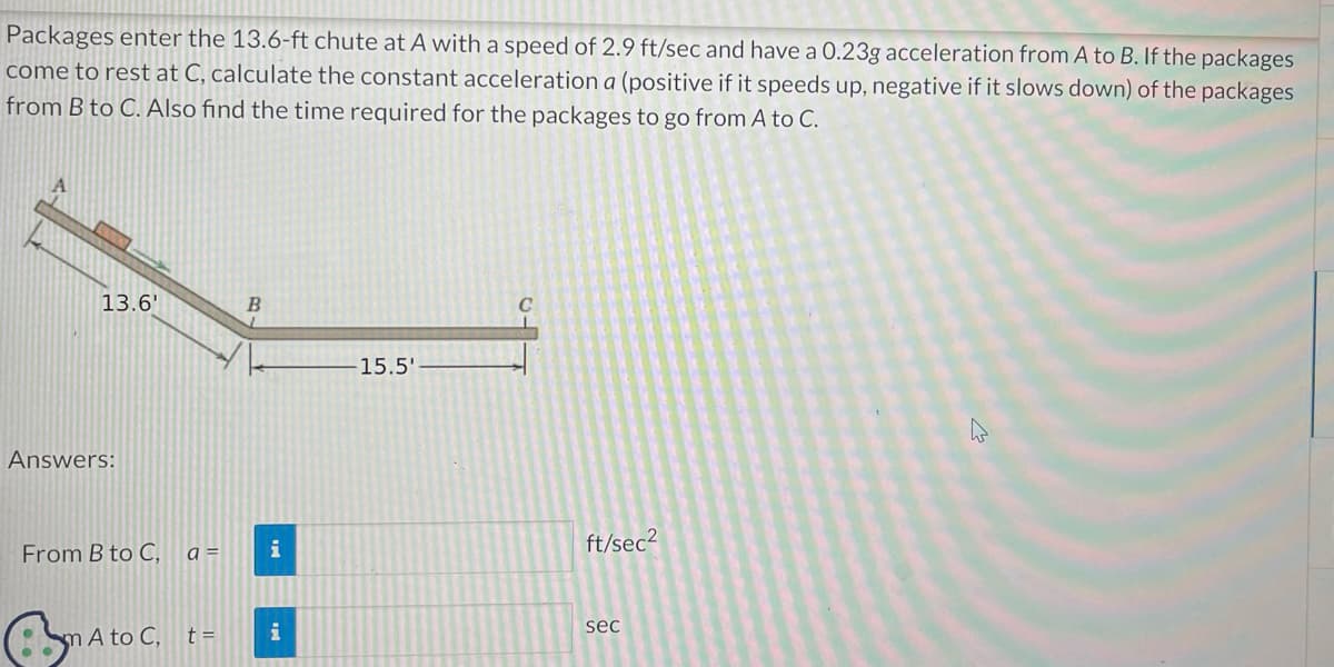 Packages enter the 13.6-ft chute at A with a speed of 2.9 ft/sec and have a 0.23g acceleration from A to B. If the packages
come to rest at C, calculate the constant acceleration a (positive if it speeds up, negative if it slows down) of the packages
from B to C. Also find the time required for the packages to go from A to C.
A
13.6'
Answers:
From B to C,
m A to C,
a=
t =
B
i
i
15.5'
C
ft/sec²
sec