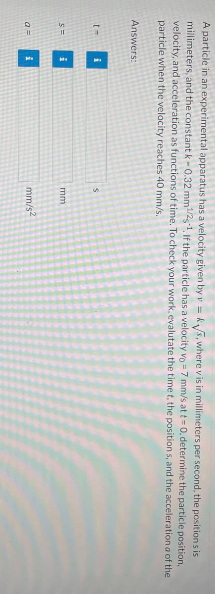 A particle in an experimental apparatus has a velocity given by v = k√√s, where v is in millimeters per second, the positions is
millimeters, and the constant k = 0.32 mm ¹/2s1. If the particle has a velocity vo = 7 mm/s at t = 0, determine the particle position,
velocity, and acceleration as functions of time. To check your work, evalutate the time t, the position s, and the acceleration a of the
particle when the velocity reaches 40 mm/s.
Answers:
t=
S=
a =
i
i
i
S
mm
mm/s²