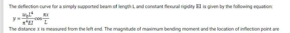 The deflection curve for a simply supported beam of length L and constant flexural rigidity EI is given by the following equation:
WOL4
y =
TCX
REI L
cos
The distance x is measured from the left end. The magnitude of maximum bending moment and the location of inflection point are