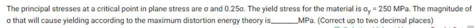 The principal stresses at a critical point in plane stress are o and 0.250. The yield stress for the material is oy = 250 MPa. The magnitude of
MPa. (Correct up to two decimal places)
o that will cause yielding according to the maximum distortion energy theory is