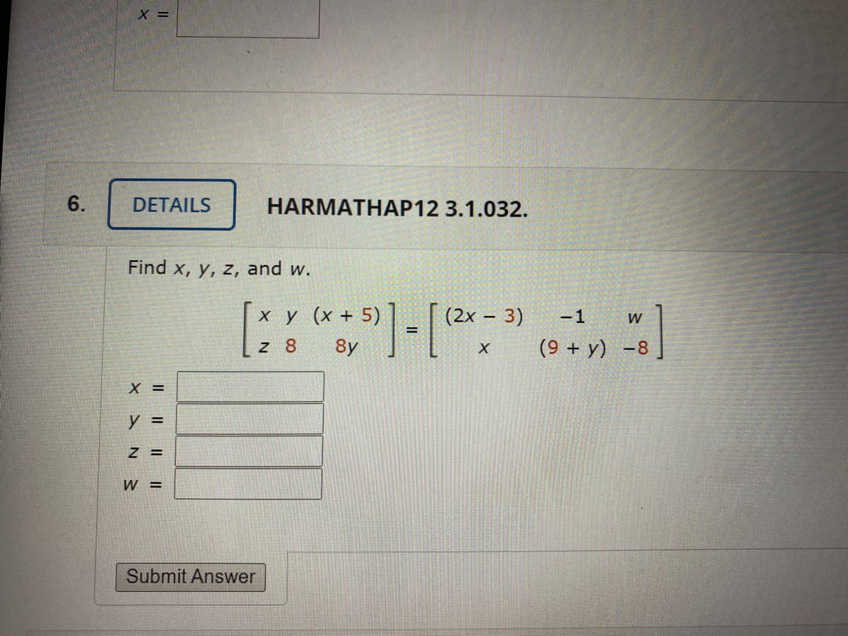 6.
DETAILS
HARMATHAP12 3.1.032.
Find x, y, z, and w.
ху (х+ 5)
(2x – 3)
-1
W
z 8
8y
(9 + y) -8
X =
y =
Z =
W =
Submit Answer
