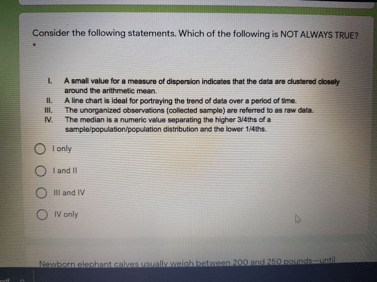 Consider the following statements. Which of the following is NOT ALWAYS TRUE?
A small value for a measure of dispersion indicates that the data are clustered closely
around the arithmetic mean.
1.
I.
A line chart is ideal for portraying the trend of data over a period of time.
III.
The unorganized observations (collected sample) are referred to as raw data.
IV.
The median is a numeric value separating the higher 3/4ths of a
sample/population/population distribution and the lower 1/4ths.
O I only
O I and II
O III and IV
O IV only
Newborn elephant calves usually weigh between 200 and 250 pounds-until
ndf
