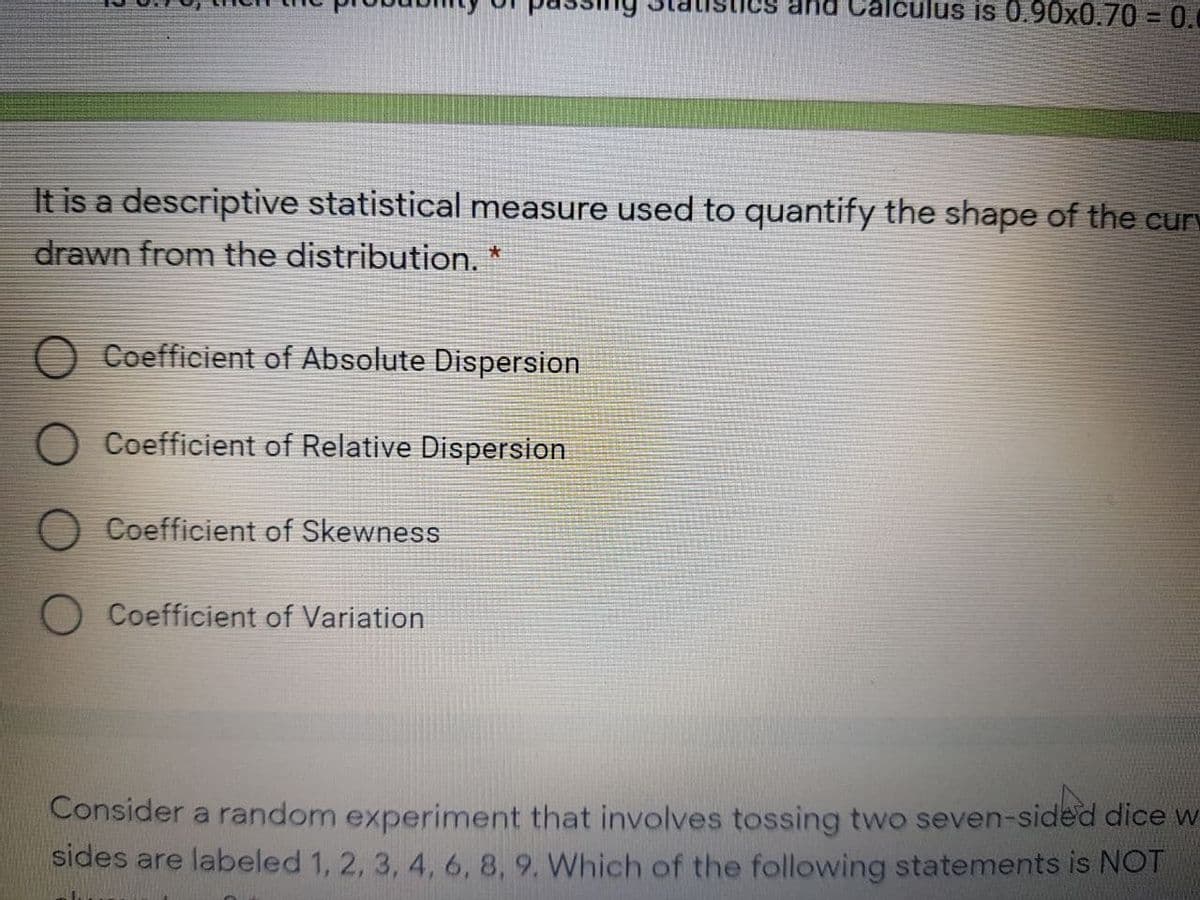 na Calculus is 0.90x0.703 0.0
It is a descriptive statistical measure used to quantify the shape of the curv
drawn from the distribution. *
O Coefficient of Absolute Dispersion
Coefficient of Relative Dispersion
Coefficient of Skewness
Coefficient of Variation
Consider a random experiment that involves tossing two seven-sided dice w
sides are labeled 1, 2, 3, 4, 6, 8, 9. Which of the following statements is NOT
