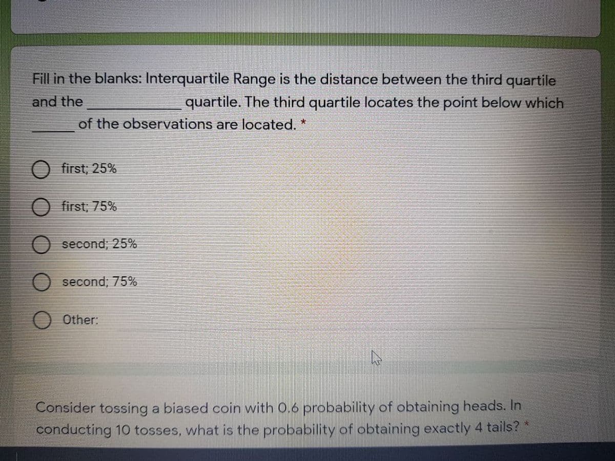 Fill in the blanks: Interquartile Range is the distance between the third quartile
and the
quartile. The third quartile locates the point below which
of the observations are located. *
first; 25%
O first; 75%
second; 25%
second; 75%
O Other:
Consider tossing a biased coin with 0.6 probability of obtaining heads. In
conducting 10 tosses, what is the probability of obtaining exactly 4 tails? *
