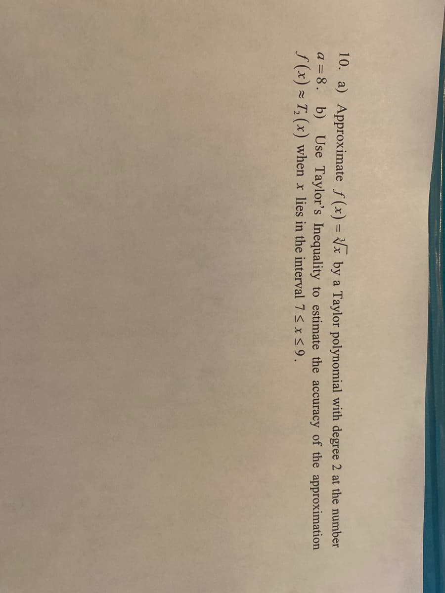 10. a) Approximate f(x) = √x by a Taylor polynomial with degree 2 at the number
a = 8. b) Use Taylor's Inequality to estimate the accuracy of the approximation
f(x)= T₂ (x) when x lies in the interval 7 ≤ x ≤9.