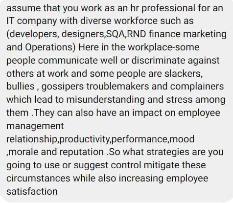 assume that you work as an hr professional for an
IT company with diverse workforce such as
(developers, designers,SQA,RND finance marketing
and Operations) Here in the workplace-some
people communicate well or discriminate against
others at work and some people are slackers,
bullies , gossipers troublemakers and complainers
which lead to misunderstanding and stress among
them . They can also have an impact on employee
management
relationship,productivity,performance,mood
„morale and reputation .So what strategies are you
going to use or suggest control mitigate these
circumstances while also increasing employee
satisfaction
