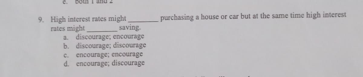 both I
9. High interest rates might
rates might
saving.
a. discourage; encourage
b. discourage; discourage
C. encourage; encourage
d. encourage; discourage
purchasing a house or car but at the same time high interest