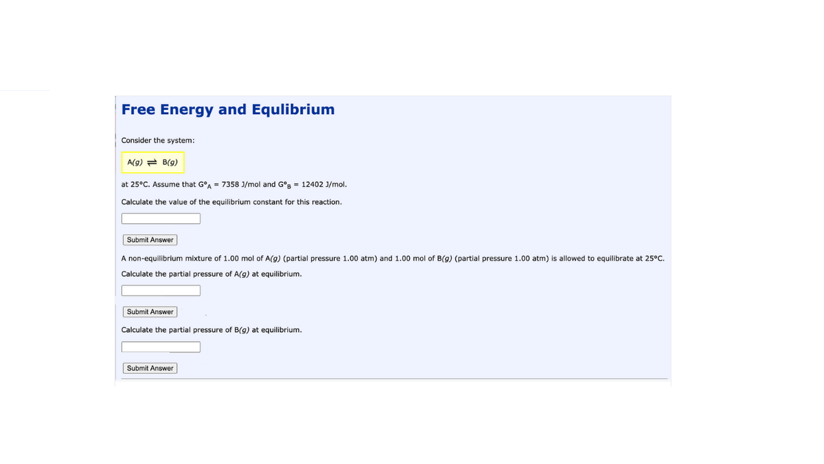 Free Energy and Equlibrium
Consider the system:
A(g) = B(g)
at 25°C. Assume that G°A = 7358 J/mol and G°R = 12402 J/mol.
Calculate the value of the equilibrium constant for this reaction.
Submit Answer
A non-equilibrium mixture of 1.00 mol of A(g) (partial pressure 1.00 atm) and 1.00 mol of B(g) (partial pressure 1.00 atm) is allowed to equilibrate at 25°C.
Calculate the partial pressure of A(g) at equilibrium.
Submit Answer
Calculate the partial pressure of B(g) at equilibrium.
Submit Answer
